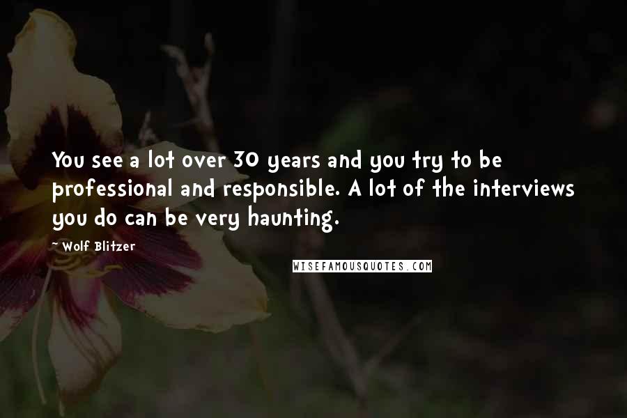 Wolf Blitzer Quotes: You see a lot over 30 years and you try to be professional and responsible. A lot of the interviews you do can be very haunting.