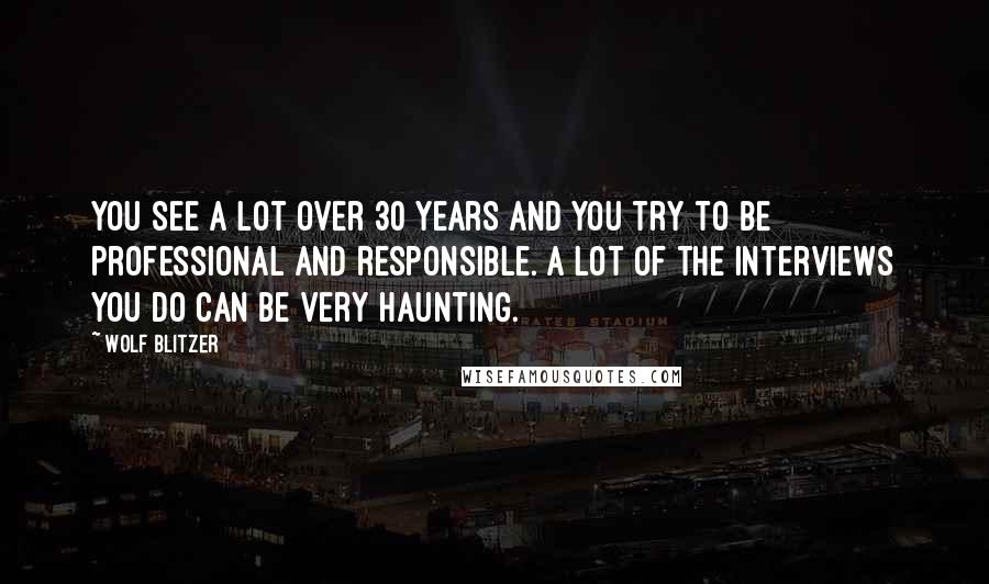 Wolf Blitzer Quotes: You see a lot over 30 years and you try to be professional and responsible. A lot of the interviews you do can be very haunting.