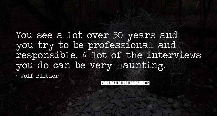 Wolf Blitzer Quotes: You see a lot over 30 years and you try to be professional and responsible. A lot of the interviews you do can be very haunting.