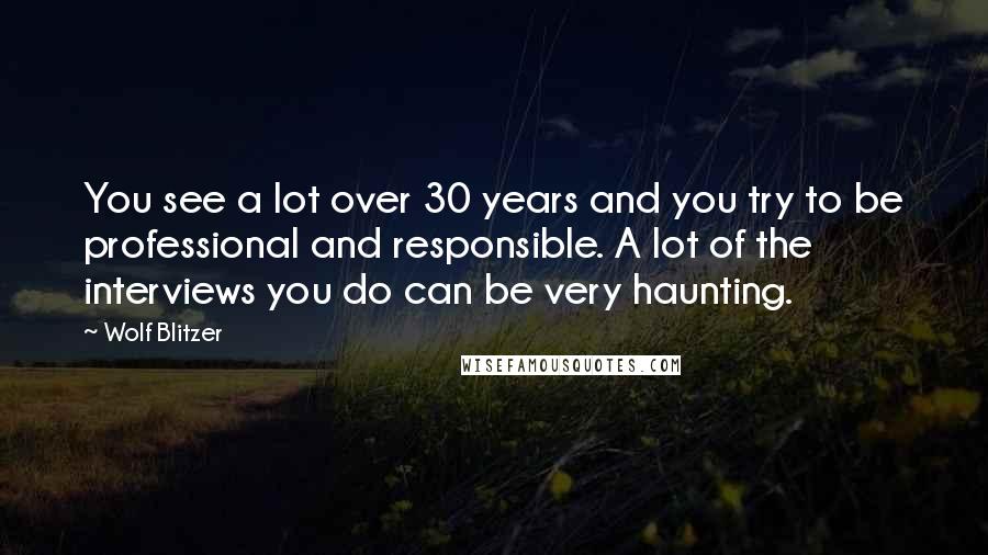 Wolf Blitzer Quotes: You see a lot over 30 years and you try to be professional and responsible. A lot of the interviews you do can be very haunting.