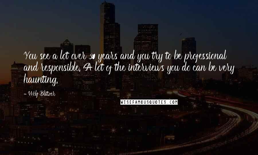 Wolf Blitzer Quotes: You see a lot over 30 years and you try to be professional and responsible. A lot of the interviews you do can be very haunting.