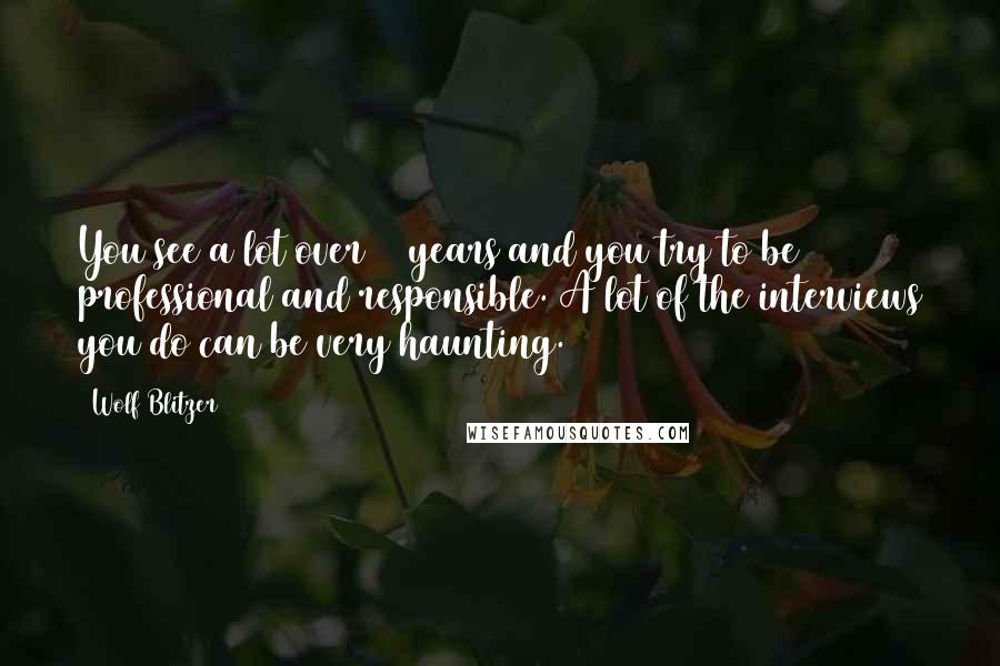 Wolf Blitzer Quotes: You see a lot over 30 years and you try to be professional and responsible. A lot of the interviews you do can be very haunting.