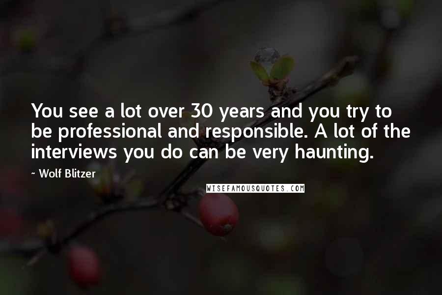 Wolf Blitzer Quotes: You see a lot over 30 years and you try to be professional and responsible. A lot of the interviews you do can be very haunting.