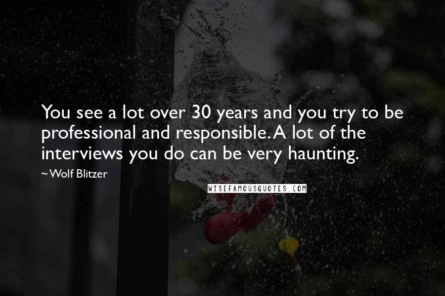 Wolf Blitzer Quotes: You see a lot over 30 years and you try to be professional and responsible. A lot of the interviews you do can be very haunting.