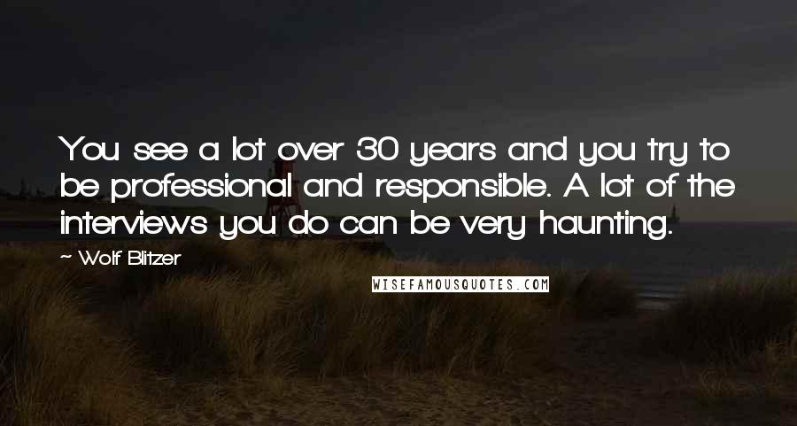 Wolf Blitzer Quotes: You see a lot over 30 years and you try to be professional and responsible. A lot of the interviews you do can be very haunting.