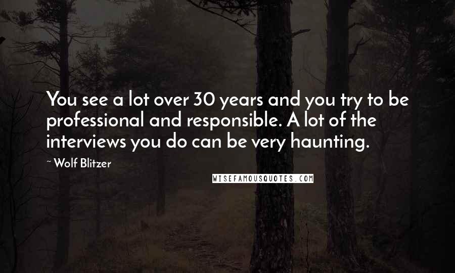 Wolf Blitzer Quotes: You see a lot over 30 years and you try to be professional and responsible. A lot of the interviews you do can be very haunting.