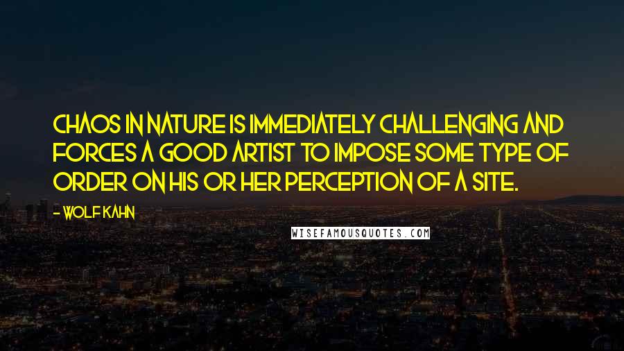 Wolf Kahn Quotes: Chaos in nature is immediately challenging and forces a good artist to impose some type of order on his or her perception of a site.