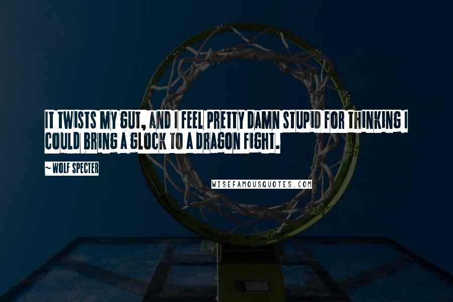 Wolf Specter Quotes: It twists my gut, and I feel pretty damn stupid for thinking I could bring a glock to a dragon fight.