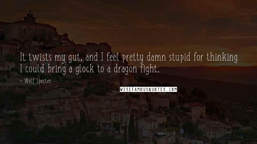 Wolf Specter Quotes: It twists my gut, and I feel pretty damn stupid for thinking I could bring a glock to a dragon fight.