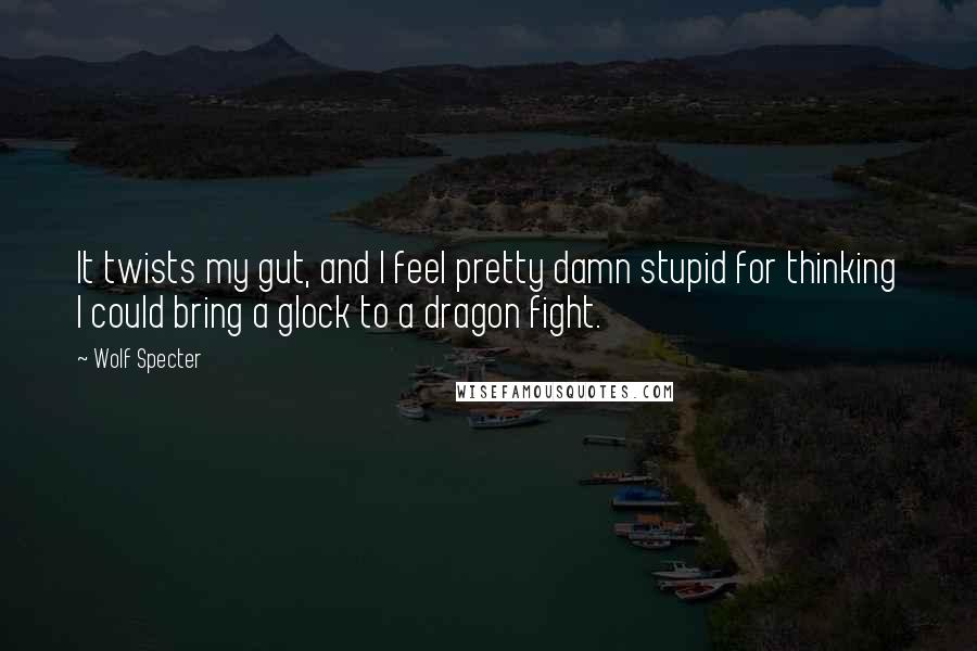 Wolf Specter Quotes: It twists my gut, and I feel pretty damn stupid for thinking I could bring a glock to a dragon fight.