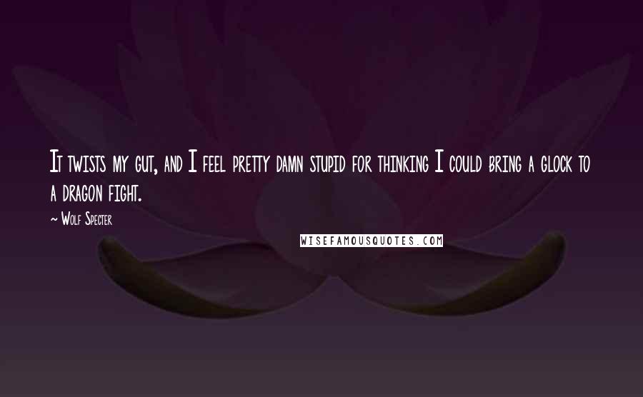 Wolf Specter Quotes: It twists my gut, and I feel pretty damn stupid for thinking I could bring a glock to a dragon fight.