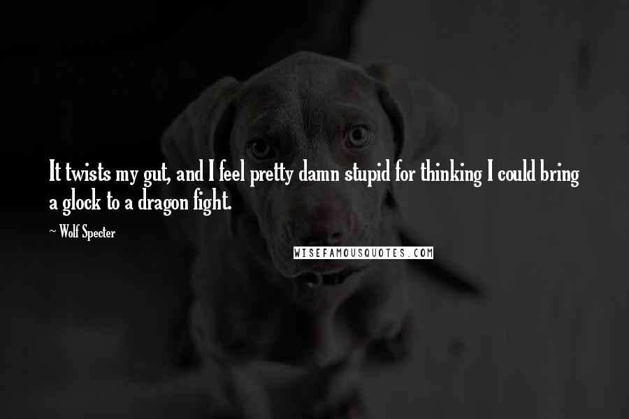 Wolf Specter Quotes: It twists my gut, and I feel pretty damn stupid for thinking I could bring a glock to a dragon fight.