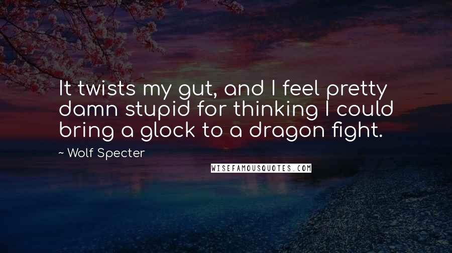 Wolf Specter Quotes: It twists my gut, and I feel pretty damn stupid for thinking I could bring a glock to a dragon fight.