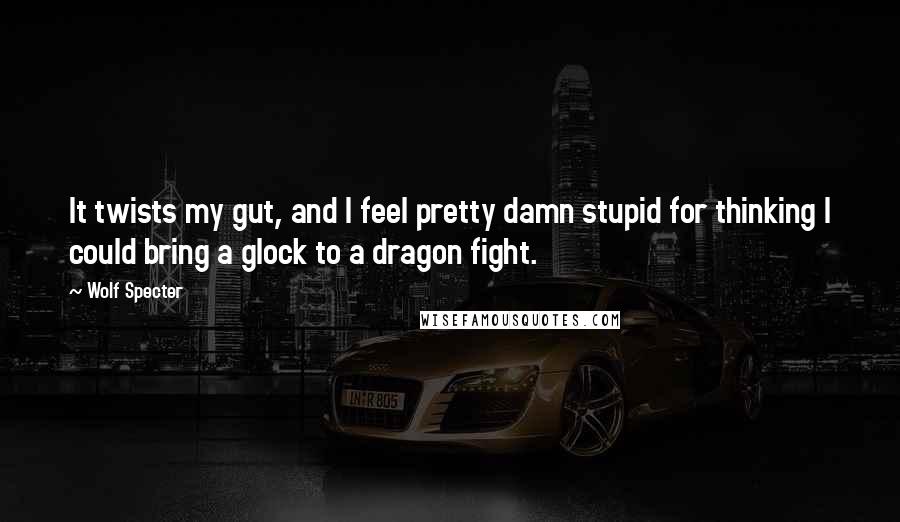 Wolf Specter Quotes: It twists my gut, and I feel pretty damn stupid for thinking I could bring a glock to a dragon fight.