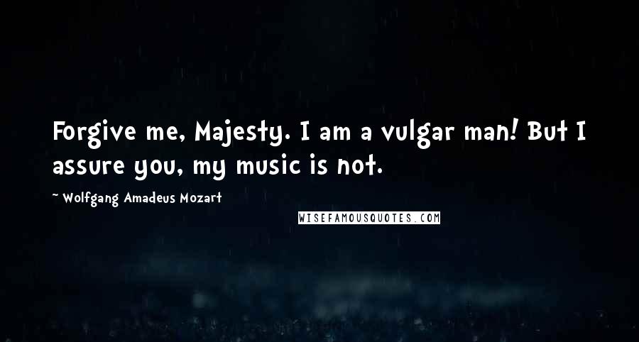 Wolfgang Amadeus Mozart Quotes: Forgive me, Majesty. I am a vulgar man! But I assure you, my music is not.