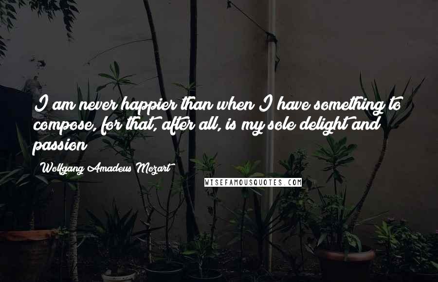 Wolfgang Amadeus Mozart Quotes: I am never happier than when I have something to compose, for that, after all, is my sole delight and passion