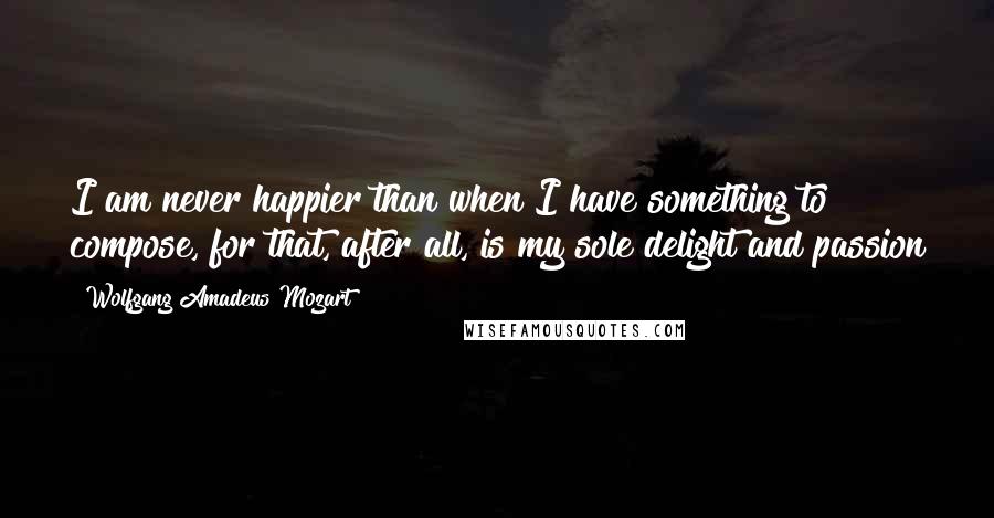 Wolfgang Amadeus Mozart Quotes: I am never happier than when I have something to compose, for that, after all, is my sole delight and passion