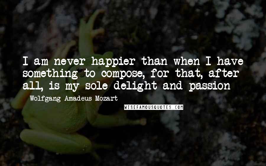 Wolfgang Amadeus Mozart Quotes: I am never happier than when I have something to compose, for that, after all, is my sole delight and passion