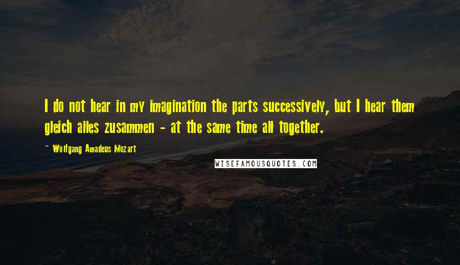 Wolfgang Amadeus Mozart Quotes: I do not hear in my imagination the parts successively, but I hear them gleich alles zusammen - at the same time all together.