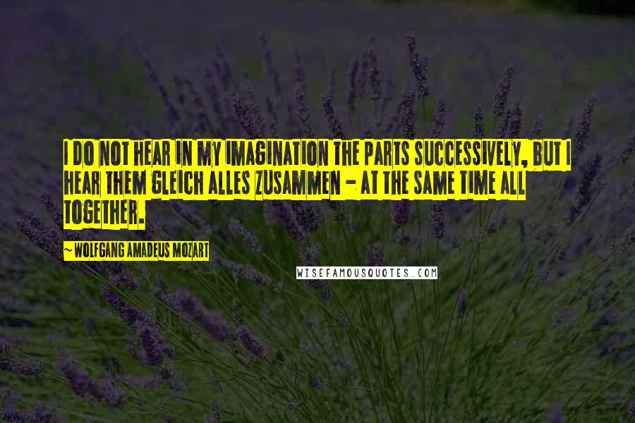 Wolfgang Amadeus Mozart Quotes: I do not hear in my imagination the parts successively, but I hear them gleich alles zusammen - at the same time all together.