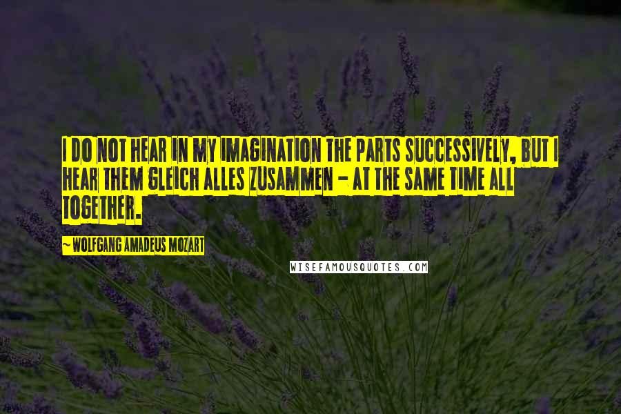 Wolfgang Amadeus Mozart Quotes: I do not hear in my imagination the parts successively, but I hear them gleich alles zusammen - at the same time all together.