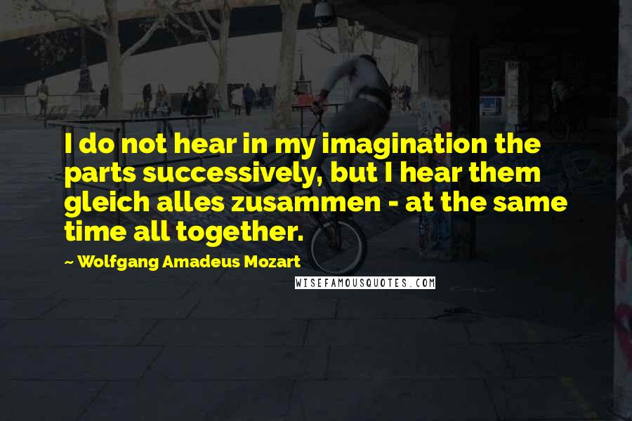 Wolfgang Amadeus Mozart Quotes: I do not hear in my imagination the parts successively, but I hear them gleich alles zusammen - at the same time all together.