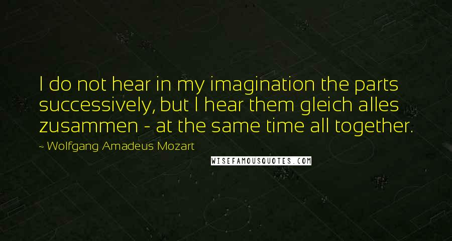 Wolfgang Amadeus Mozart Quotes: I do not hear in my imagination the parts successively, but I hear them gleich alles zusammen - at the same time all together.