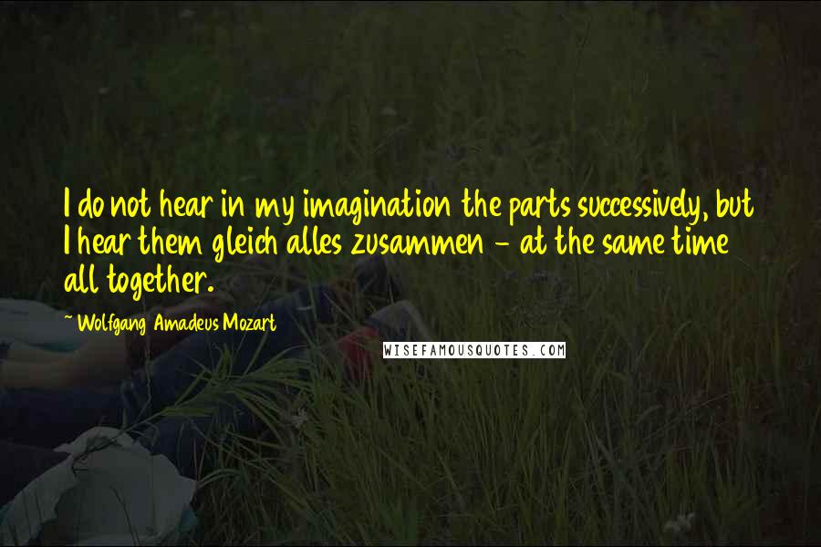 Wolfgang Amadeus Mozart Quotes: I do not hear in my imagination the parts successively, but I hear them gleich alles zusammen - at the same time all together.