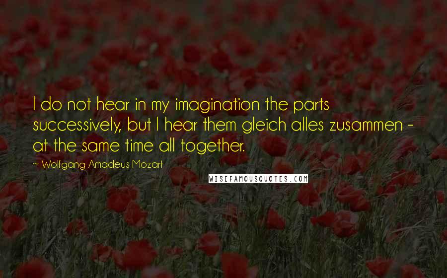 Wolfgang Amadeus Mozart Quotes: I do not hear in my imagination the parts successively, but I hear them gleich alles zusammen - at the same time all together.