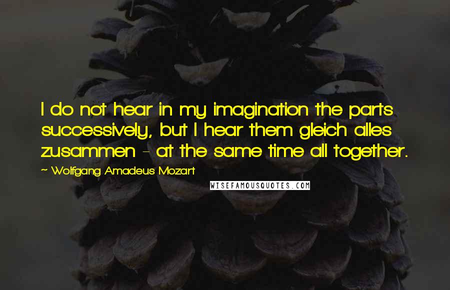 Wolfgang Amadeus Mozart Quotes: I do not hear in my imagination the parts successively, but I hear them gleich alles zusammen - at the same time all together.