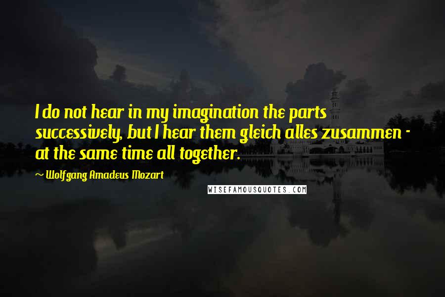 Wolfgang Amadeus Mozart Quotes: I do not hear in my imagination the parts successively, but I hear them gleich alles zusammen - at the same time all together.