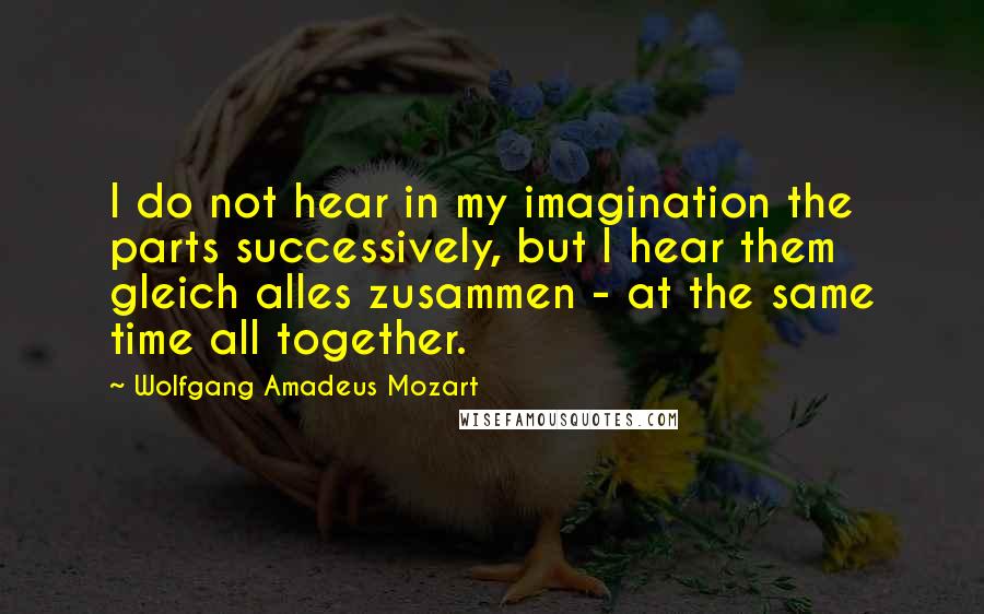 Wolfgang Amadeus Mozart Quotes: I do not hear in my imagination the parts successively, but I hear them gleich alles zusammen - at the same time all together.