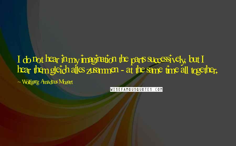 Wolfgang Amadeus Mozart Quotes: I do not hear in my imagination the parts successively, but I hear them gleich alles zusammen - at the same time all together.