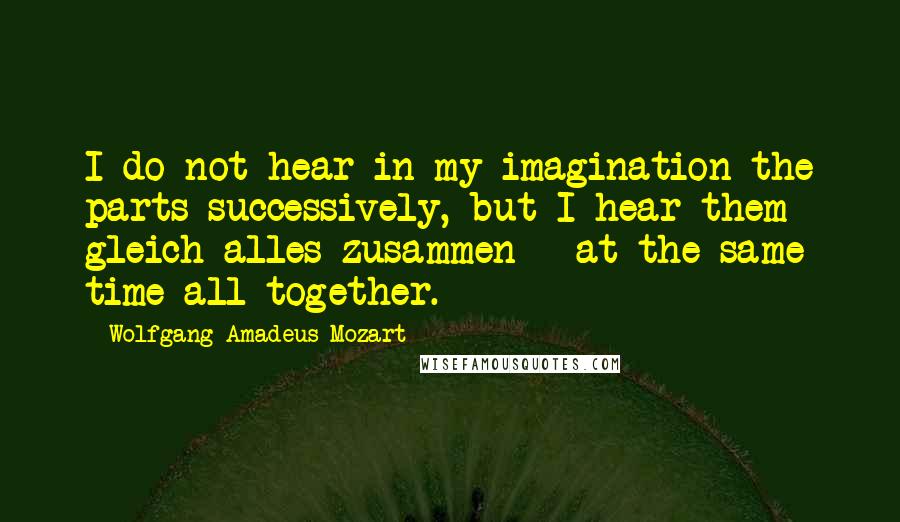 Wolfgang Amadeus Mozart Quotes: I do not hear in my imagination the parts successively, but I hear them gleich alles zusammen - at the same time all together.