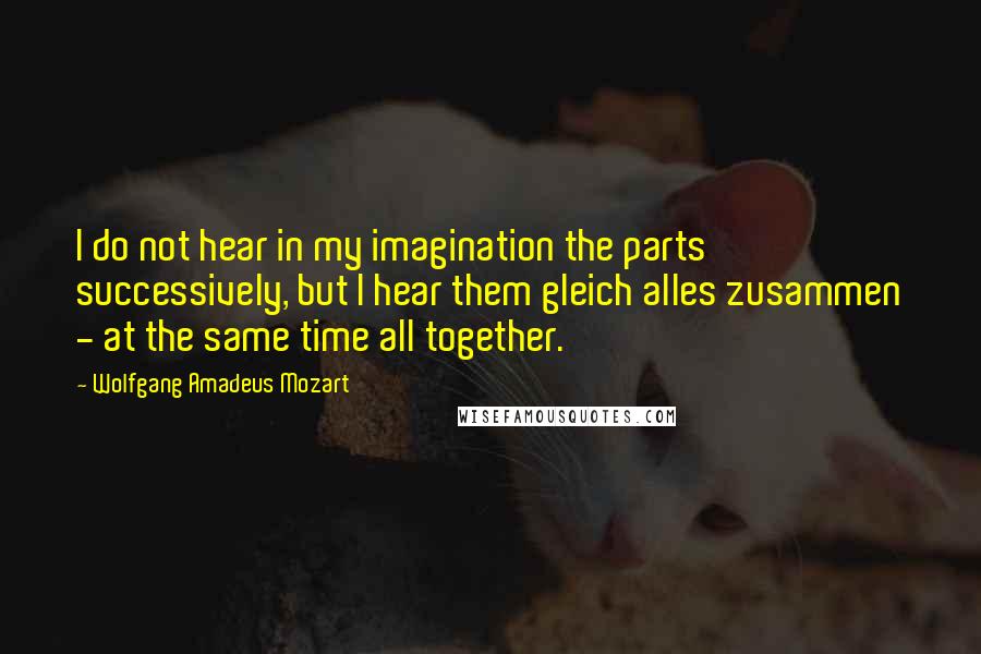 Wolfgang Amadeus Mozart Quotes: I do not hear in my imagination the parts successively, but I hear them gleich alles zusammen - at the same time all together.