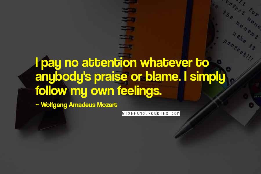 Wolfgang Amadeus Mozart Quotes: I pay no attention whatever to anybody's praise or blame. I simply follow my own feelings.