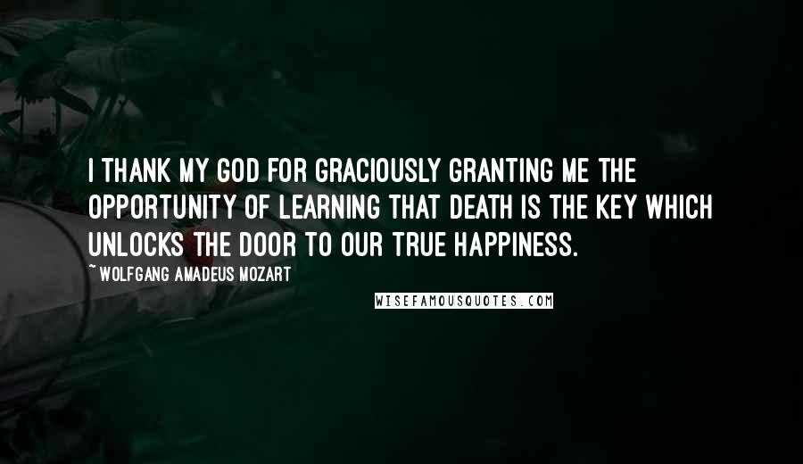 Wolfgang Amadeus Mozart Quotes: I thank my God for graciously granting me the opportunity of learning that death is the key which unlocks the door to our true happiness.