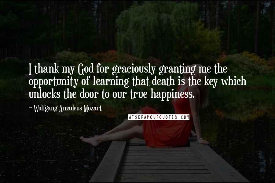 Wolfgang Amadeus Mozart Quotes: I thank my God for graciously granting me the opportunity of learning that death is the key which unlocks the door to our true happiness.