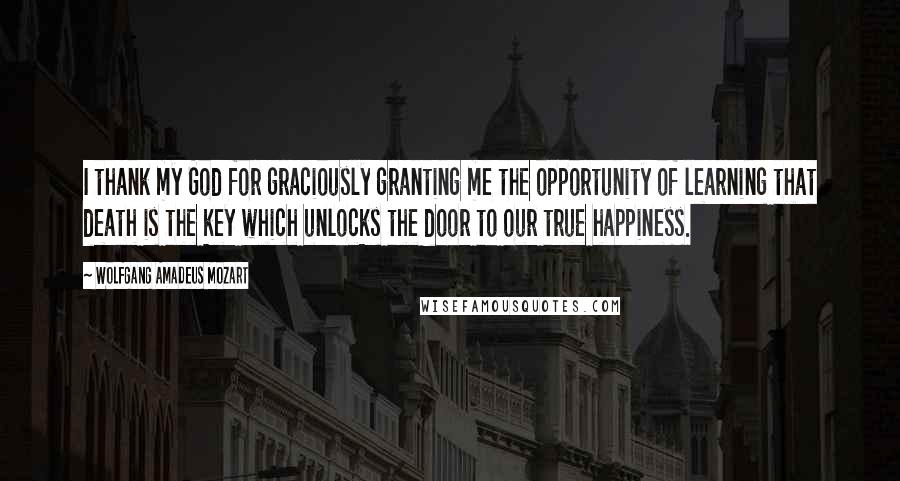 Wolfgang Amadeus Mozart Quotes: I thank my God for graciously granting me the opportunity of learning that death is the key which unlocks the door to our true happiness.