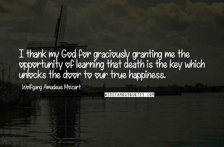 Wolfgang Amadeus Mozart Quotes: I thank my God for graciously granting me the opportunity of learning that death is the key which unlocks the door to our true happiness.