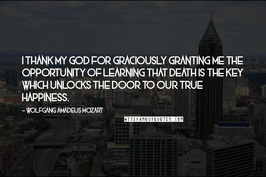 Wolfgang Amadeus Mozart Quotes: I thank my God for graciously granting me the opportunity of learning that death is the key which unlocks the door to our true happiness.