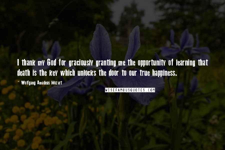 Wolfgang Amadeus Mozart Quotes: I thank my God for graciously granting me the opportunity of learning that death is the key which unlocks the door to our true happiness.