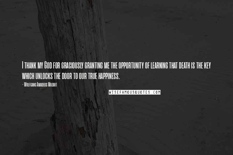 Wolfgang Amadeus Mozart Quotes: I thank my God for graciously granting me the opportunity of learning that death is the key which unlocks the door to our true happiness.