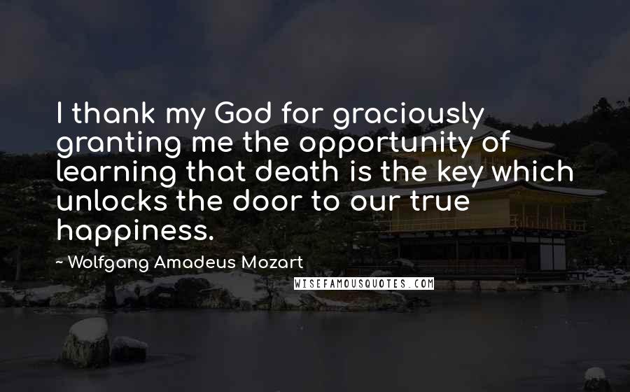 Wolfgang Amadeus Mozart Quotes: I thank my God for graciously granting me the opportunity of learning that death is the key which unlocks the door to our true happiness.