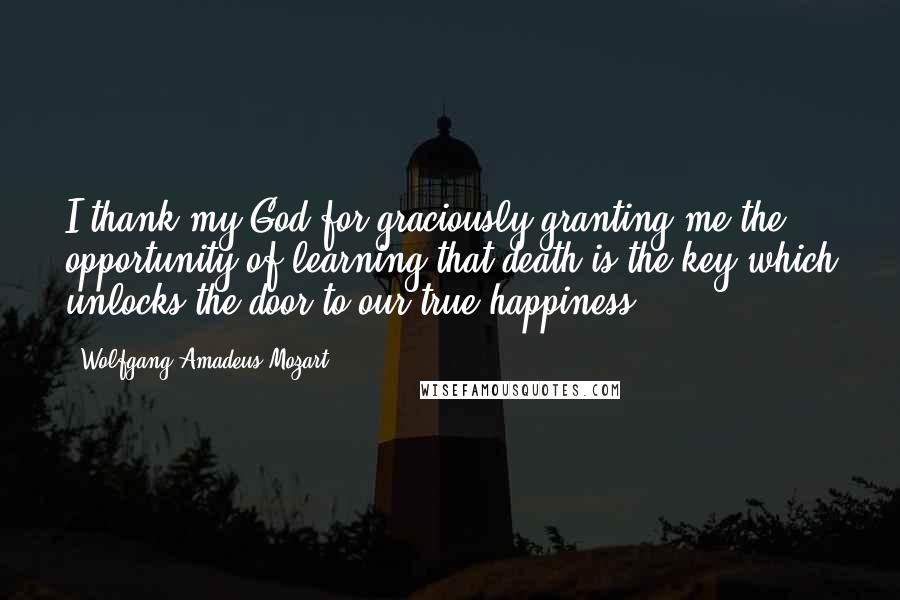 Wolfgang Amadeus Mozart Quotes: I thank my God for graciously granting me the opportunity of learning that death is the key which unlocks the door to our true happiness.