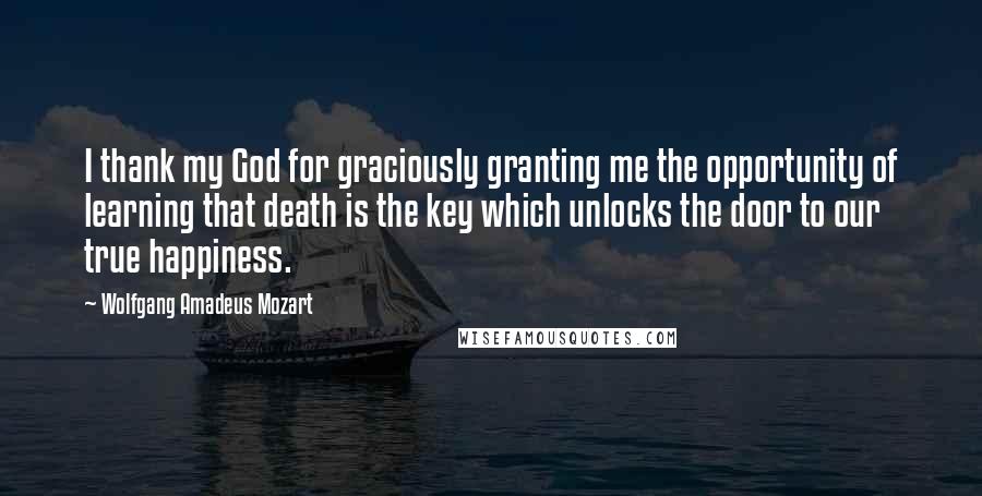 Wolfgang Amadeus Mozart Quotes: I thank my God for graciously granting me the opportunity of learning that death is the key which unlocks the door to our true happiness.