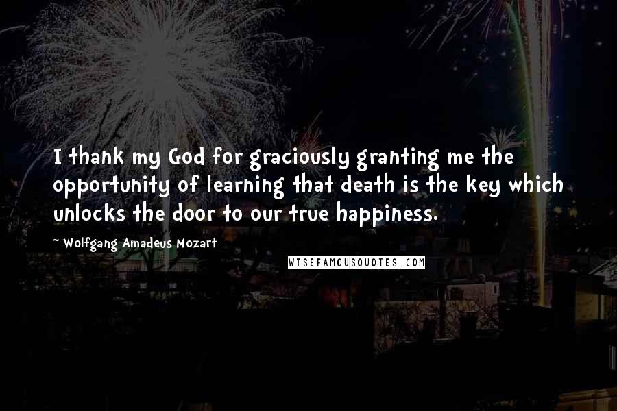 Wolfgang Amadeus Mozart Quotes: I thank my God for graciously granting me the opportunity of learning that death is the key which unlocks the door to our true happiness.