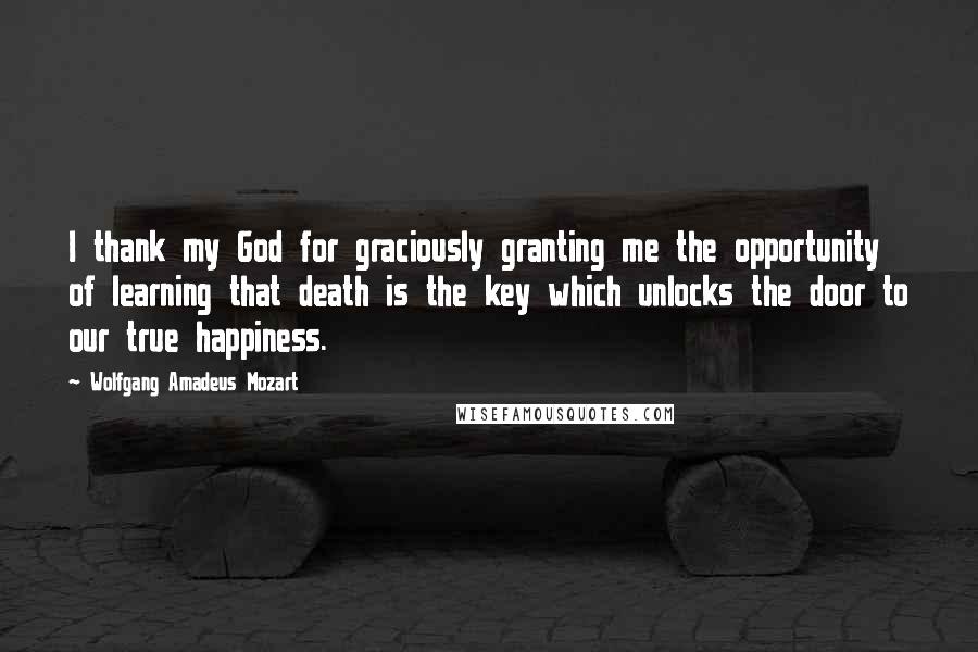 Wolfgang Amadeus Mozart Quotes: I thank my God for graciously granting me the opportunity of learning that death is the key which unlocks the door to our true happiness.