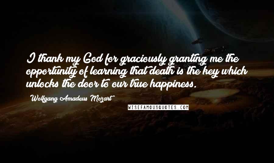 Wolfgang Amadeus Mozart Quotes: I thank my God for graciously granting me the opportunity of learning that death is the key which unlocks the door to our true happiness.