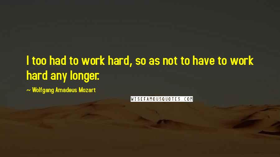 Wolfgang Amadeus Mozart Quotes: I too had to work hard, so as not to have to work hard any longer.